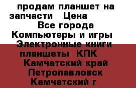 продам планшет на запчасти › Цена ­ 1 000 - Все города Компьютеры и игры » Электронные книги, планшеты, КПК   . Камчатский край,Петропавловск-Камчатский г.